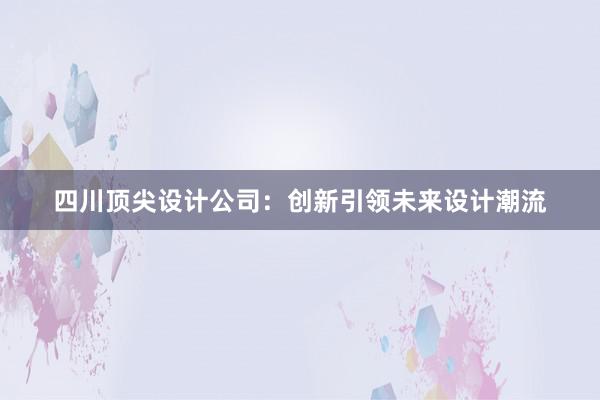 四川顶尖设计公司：创新引领未来设计潮流